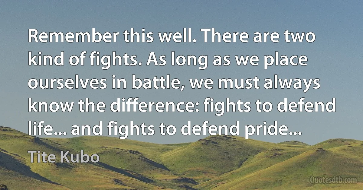 Remember this well. There are two kind of fights. As long as we place ourselves in battle, we must always know the difference: fights to defend life... and fights to defend pride... (Tite Kubo)