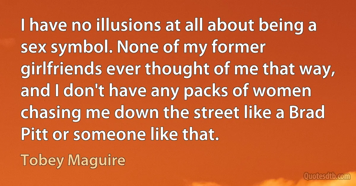 I have no illusions at all about being a sex symbol. None of my former girlfriends ever thought of me that way, and I don't have any packs of women chasing me down the street like a Brad Pitt or someone like that. (Tobey Maguire)