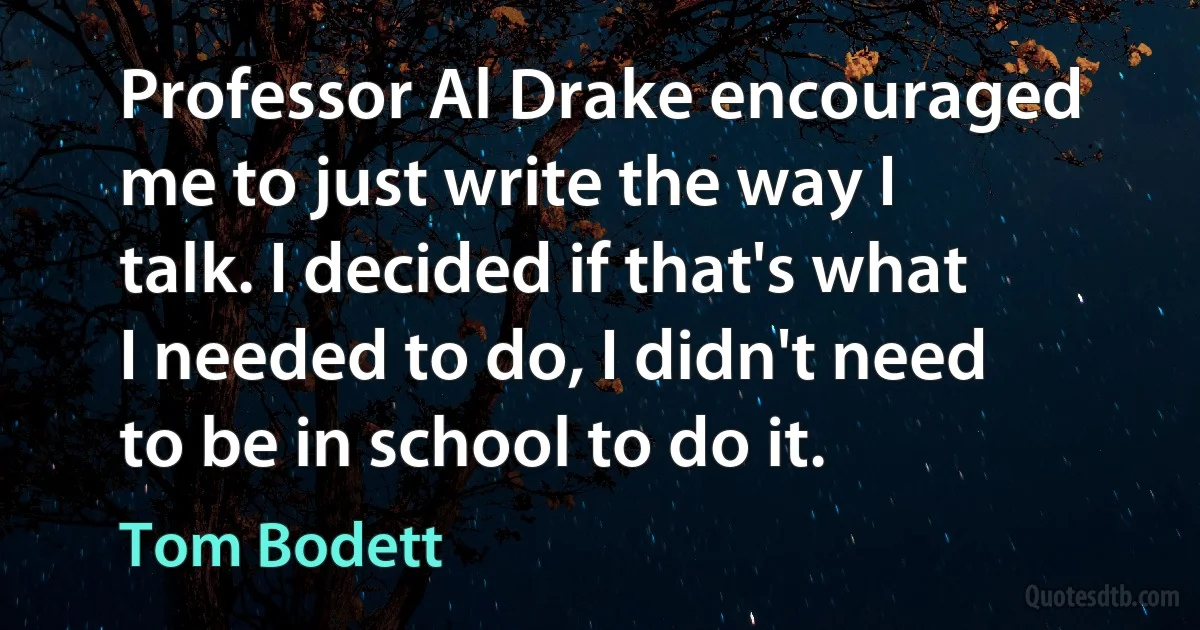 Professor Al Drake encouraged me to just write the way I talk. I decided if that's what I needed to do, I didn't need to be in school to do it. (Tom Bodett)