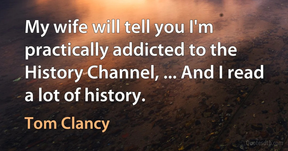 My wife will tell you I'm practically addicted to the History Channel, ... And I read a lot of history. (Tom Clancy)