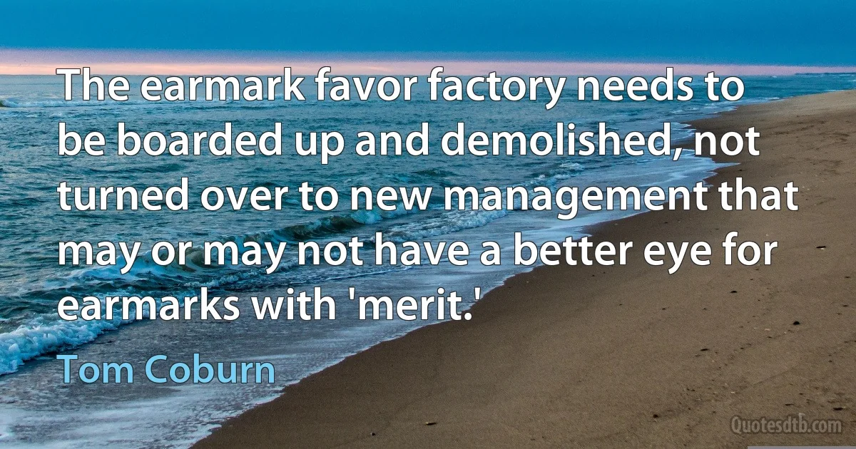 The earmark favor factory needs to be boarded up and demolished, not turned over to new management that may or may not have a better eye for earmarks with 'merit.' (Tom Coburn)