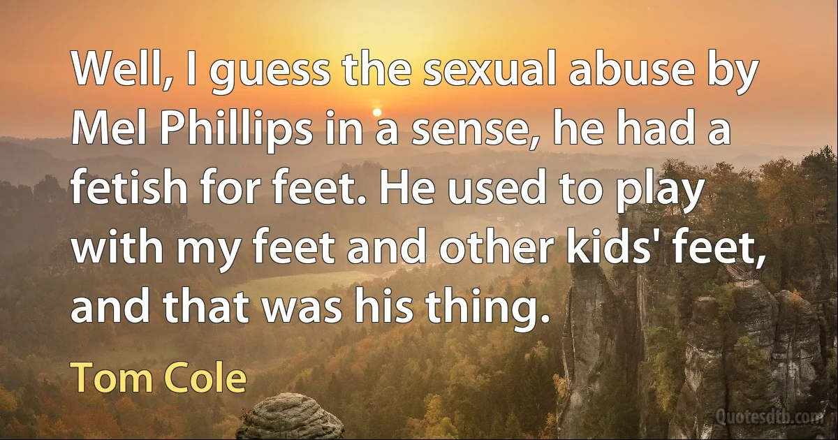 Well, I guess the sexual abuse by Mel Phillips in a sense, he had a fetish for feet. He used to play with my feet and other kids' feet, and that was his thing. (Tom Cole)