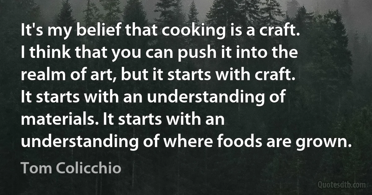 It's my belief that cooking is a craft. I think that you can push it into the realm of art, but it starts with craft. It starts with an understanding of materials. It starts with an understanding of where foods are grown. (Tom Colicchio)