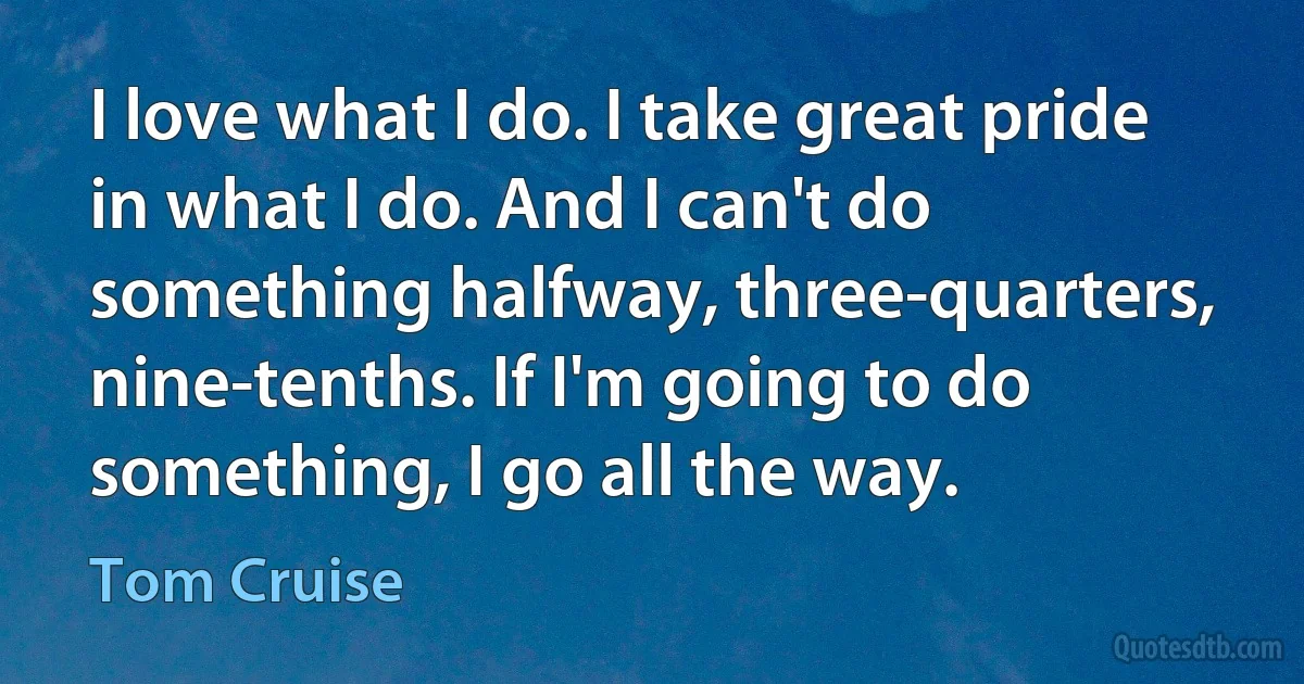 I love what I do. I take great pride in what I do. And I can't do something halfway, three-quarters, nine-tenths. If I'm going to do something, I go all the way. (Tom Cruise)