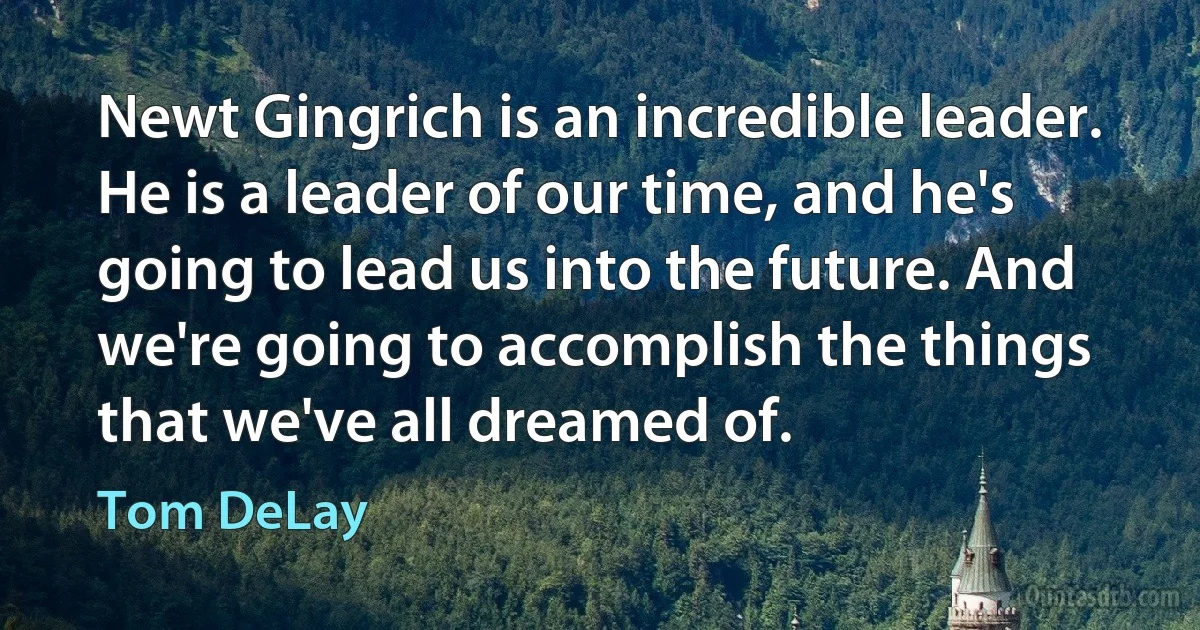 Newt Gingrich is an incredible leader. He is a leader of our time, and he's going to lead us into the future. And we're going to accomplish the things that we've all dreamed of. (Tom DeLay)