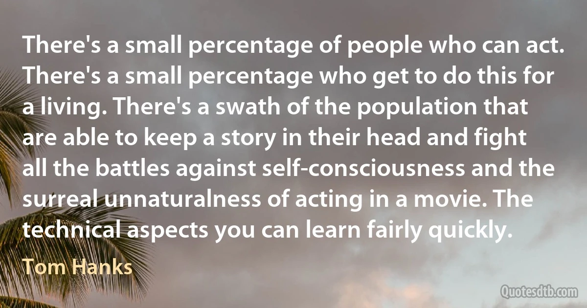 There's a small percentage of people who can act. There's a small percentage who get to do this for a living. There's a swath of the population that are able to keep a story in their head and fight all the battles against self-consciousness and the surreal unnaturalness of acting in a movie. The technical aspects you can learn fairly quickly. (Tom Hanks)