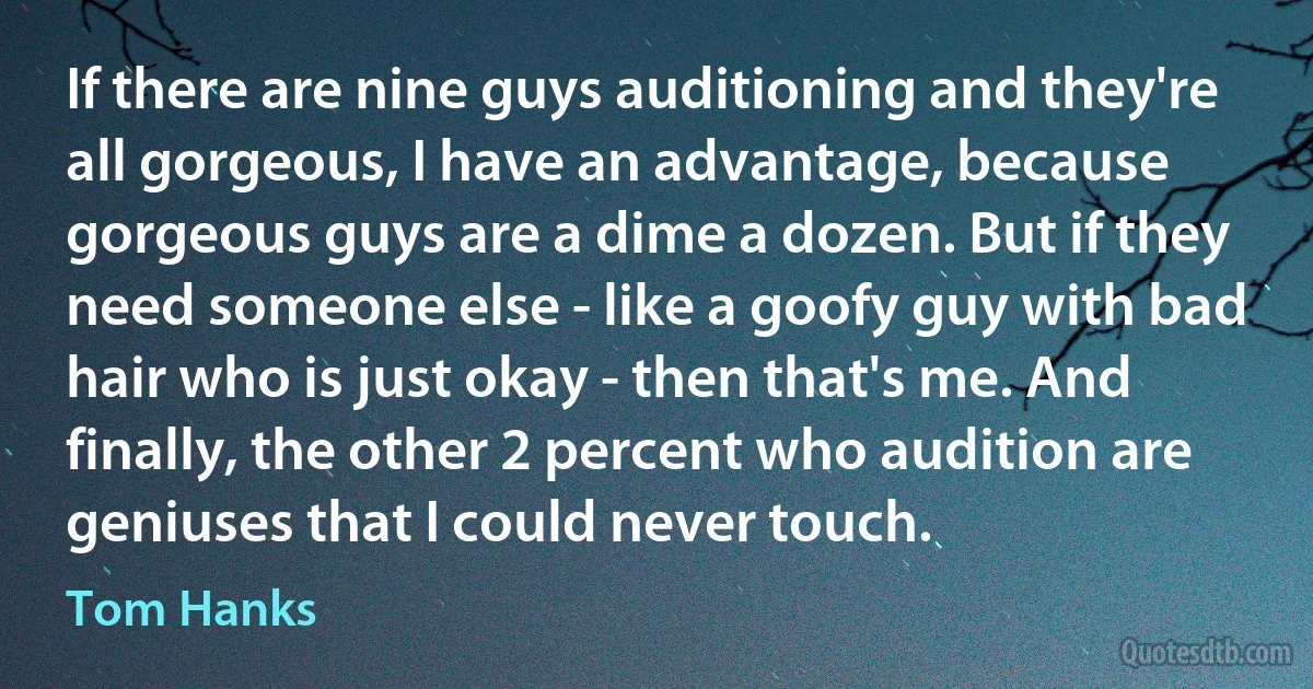 If there are nine guys auditioning and they're all gorgeous, I have an advantage, because gorgeous guys are a dime a dozen. But if they need someone else - like a goofy guy with bad hair who is just okay - then that's me. And finally, the other 2 percent who audition are geniuses that I could never touch. (Tom Hanks)