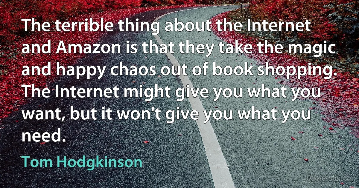 The terrible thing about the Internet and Amazon is that they take the magic and happy chaos out of book shopping. The Internet might give you what you want, but it won't give you what you need. (Tom Hodgkinson)