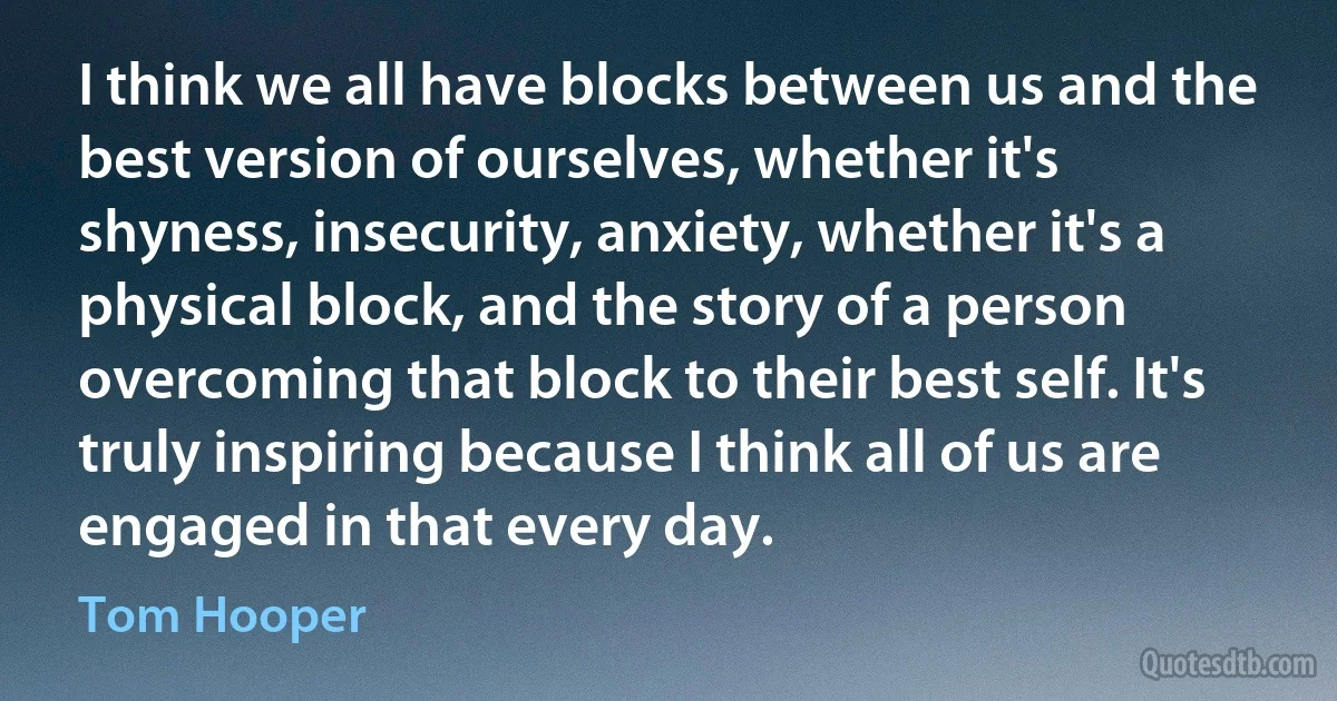 I think we all have blocks between us and the best version of ourselves, whether it's shyness, insecurity, anxiety, whether it's a physical block, and the story of a person overcoming that block to their best self. It's truly inspiring because I think all of us are engaged in that every day. (Tom Hooper)