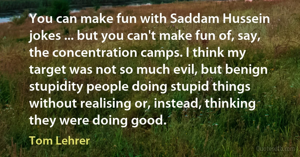 You can make fun with Saddam Hussein jokes ... but you can't make fun of, say, the concentration camps. I think my target was not so much evil, but benign stupidity people doing stupid things without realising or, instead, thinking they were doing good. (Tom Lehrer)