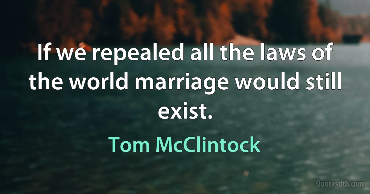 If we repealed all the laws of the world marriage would still exist. (Tom McClintock)