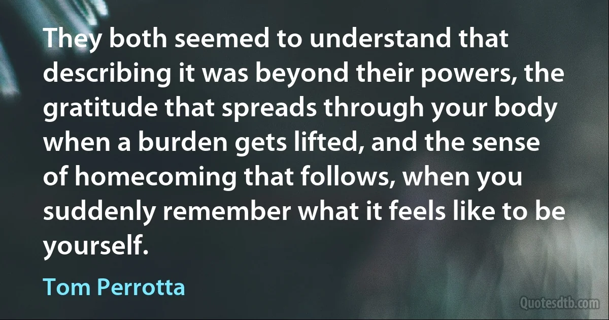 They both seemed to understand that describing it was beyond their powers, the gratitude that spreads through your body when a burden gets lifted, and the sense of homecoming that follows, when you suddenly remember what it feels like to be yourself. (Tom Perrotta)