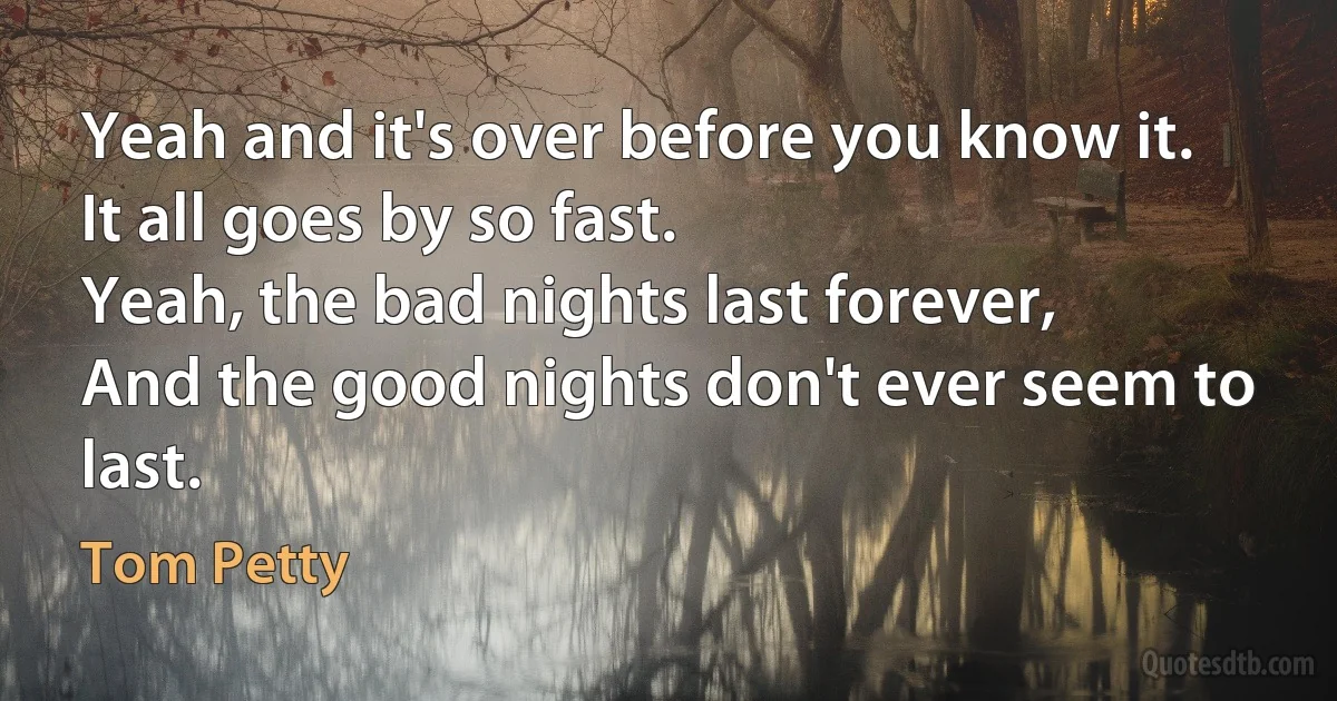 Yeah and it's over before you know it.
It all goes by so fast.
Yeah, the bad nights last forever,
And the good nights don't ever seem to last. (Tom Petty)