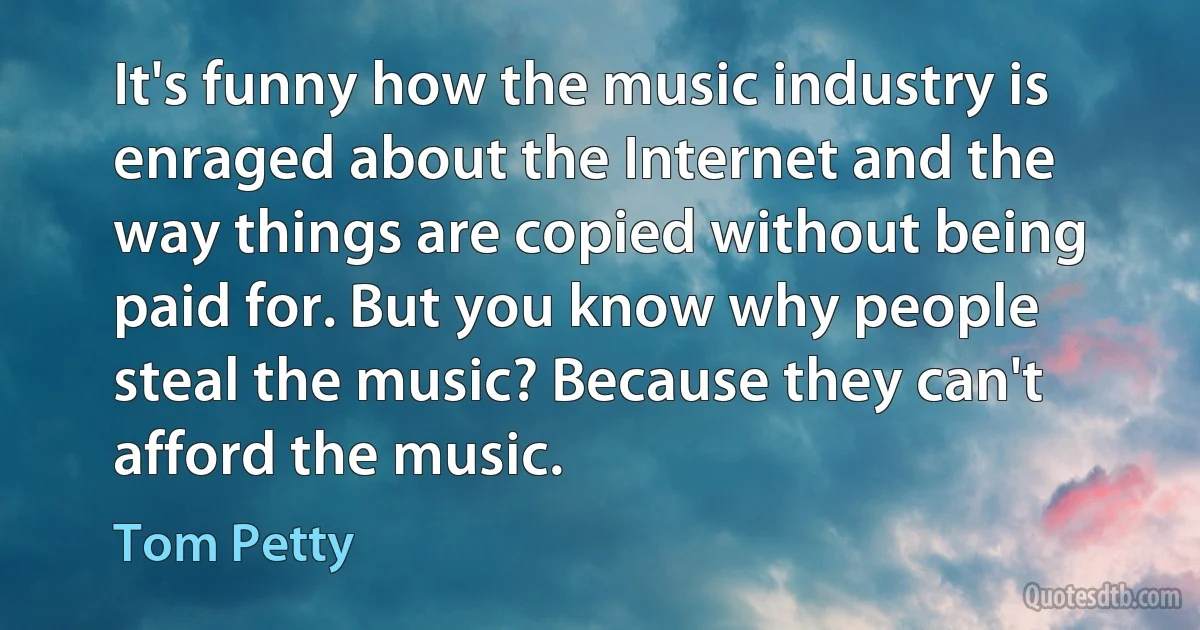 It's funny how the music industry is enraged about the Internet and the way things are copied without being paid for. But you know why people steal the music? Because they can't afford the music. (Tom Petty)