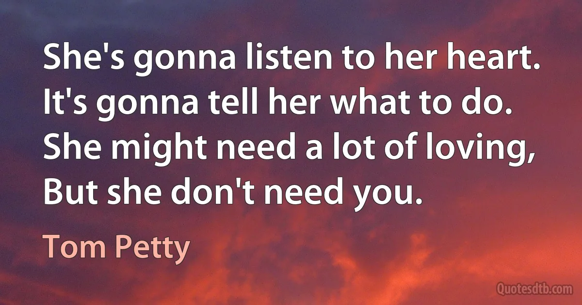 She's gonna listen to her heart.
It's gonna tell her what to do.
She might need a lot of loving,
But she don't need you. (Tom Petty)