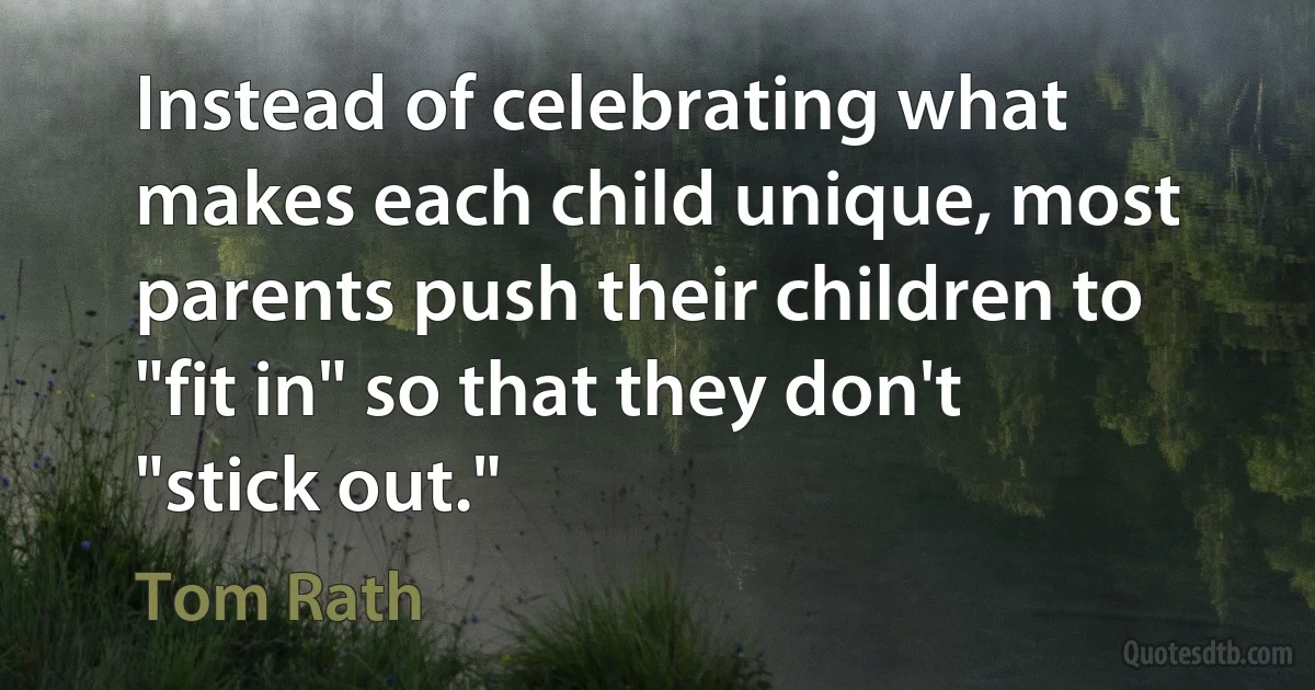 Instead of celebrating what makes each child unique, most parents push their children to "fit in" so that they don't "stick out." (Tom Rath)