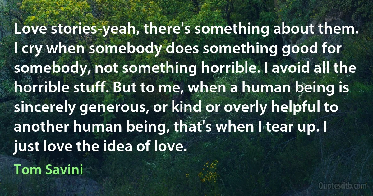 Love stories-yeah, there's something about them. I cry when somebody does something good for somebody, not something horrible. I avoid all the horrible stuff. But to me, when a human being is sincerely generous, or kind or overly helpful to another human being, that's when I tear up. I just love the idea of love. (Tom Savini)