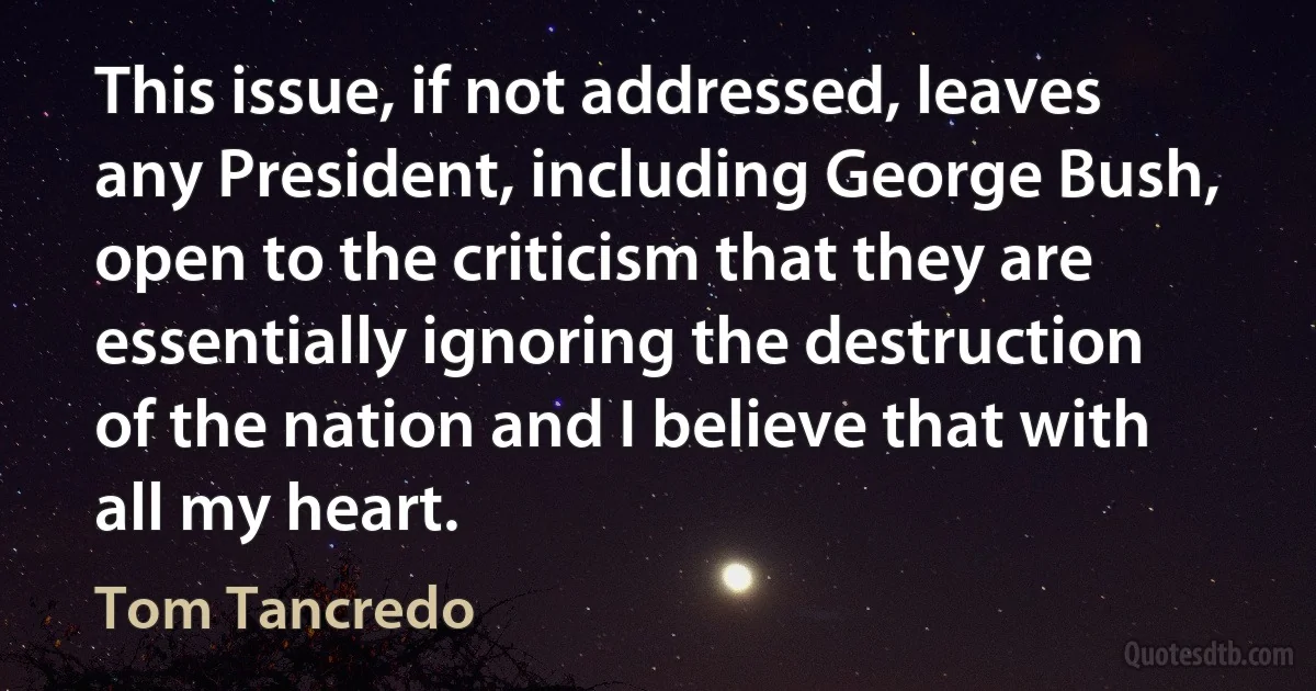 This issue, if not addressed, leaves any President, including George Bush, open to the criticism that they are essentially ignoring the destruction of the nation and I believe that with all my heart. (Tom Tancredo)