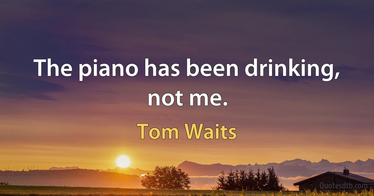 The piano has been drinking, not me. (Tom Waits)