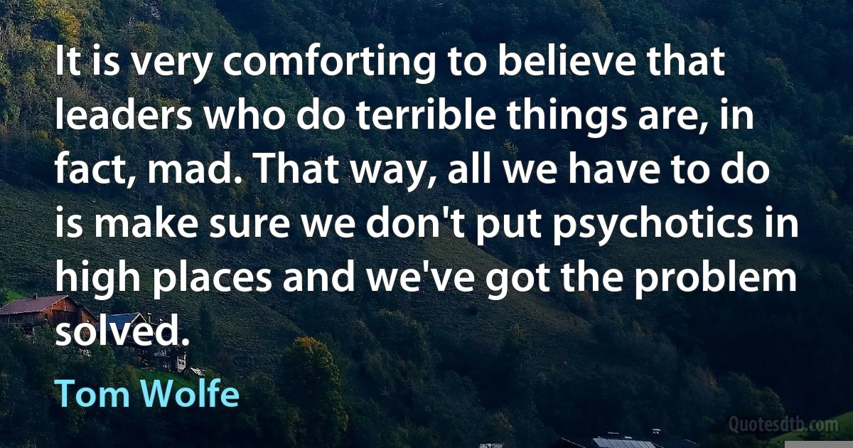 It is very comforting to believe that leaders who do terrible things are, in fact, mad. That way, all we have to do is make sure we don't put psychotics in high places and we've got the problem solved. (Tom Wolfe)