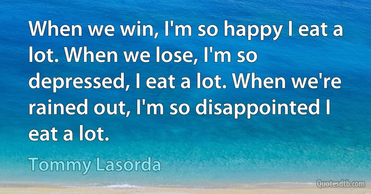 When we win, I'm so happy I eat a lot. When we lose, I'm so depressed, I eat a lot. When we're rained out, I'm so disappointed I eat a lot. (Tommy Lasorda)