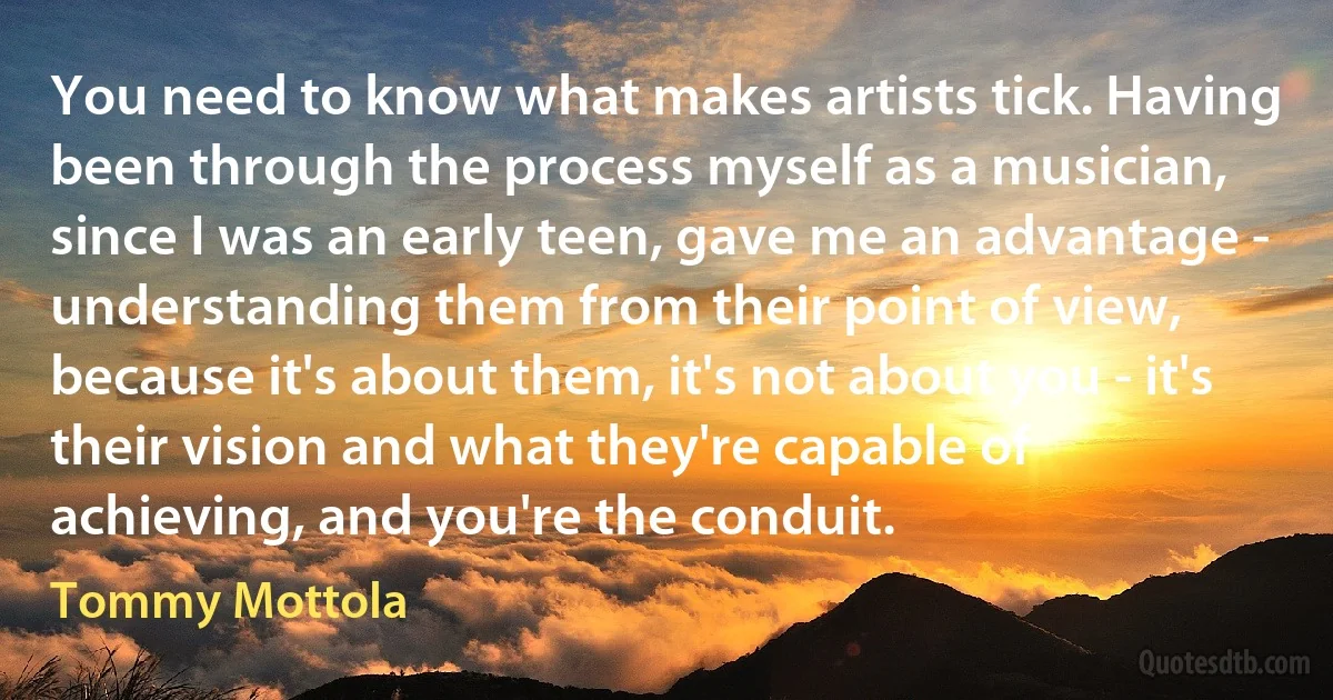 You need to know what makes artists tick. Having been through the process myself as a musician, since I was an early teen, gave me an advantage - understanding them from their point of view, because it's about them, it's not about you - it's their vision and what they're capable of achieving, and you're the conduit. (Tommy Mottola)