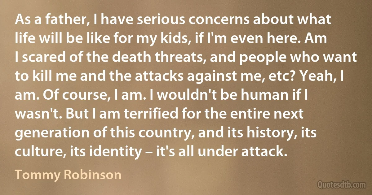 As a father, I have serious concerns about what life will be like for my kids, if I'm even here. Am I scared of the death threats, and people who want to kill me and the attacks against me, etc? Yeah, I am. Of course, I am. I wouldn't be human if I wasn't. But I am terrified for the entire next generation of this country, and its history, its culture, its identity – it's all under attack. (Tommy Robinson)