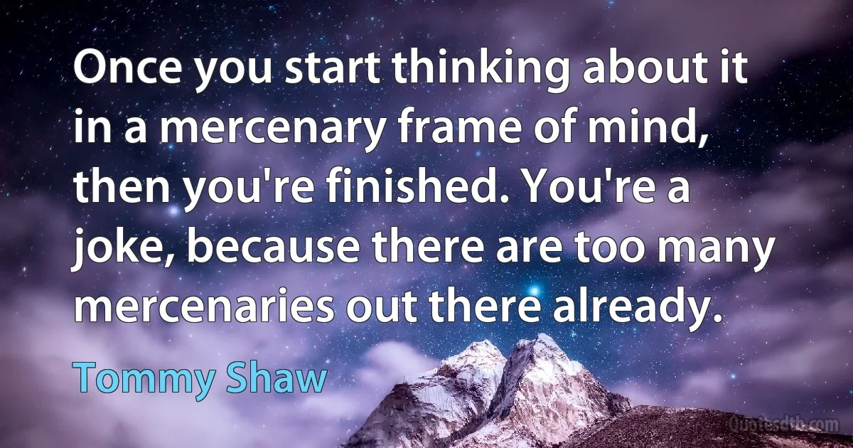 Once you start thinking about it in a mercenary frame of mind, then you're finished. You're a joke, because there are too many mercenaries out there already. (Tommy Shaw)