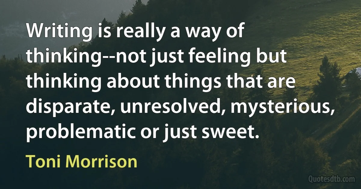 Writing is really a way of thinking--not just feeling but thinking about things that are disparate, unresolved, mysterious, problematic or just sweet. (Toni Morrison)