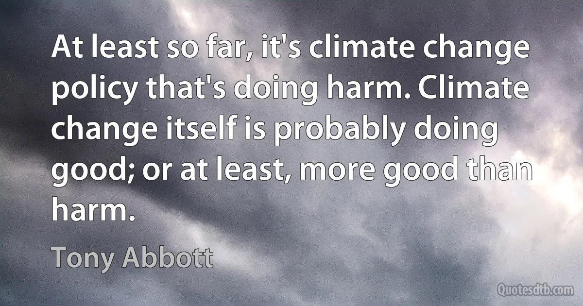 At least so far, it's climate change policy that's doing harm. Climate change itself is probably doing good; or at least, more good than harm. (Tony Abbott)