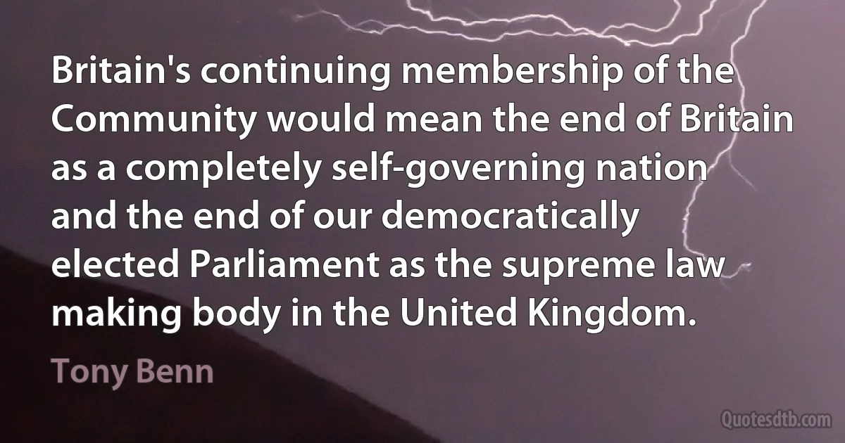 Britain's continuing membership of the Community would mean the end of Britain as a completely self-governing nation and the end of our democratically elected Parliament as the supreme law making body in the United Kingdom. (Tony Benn)