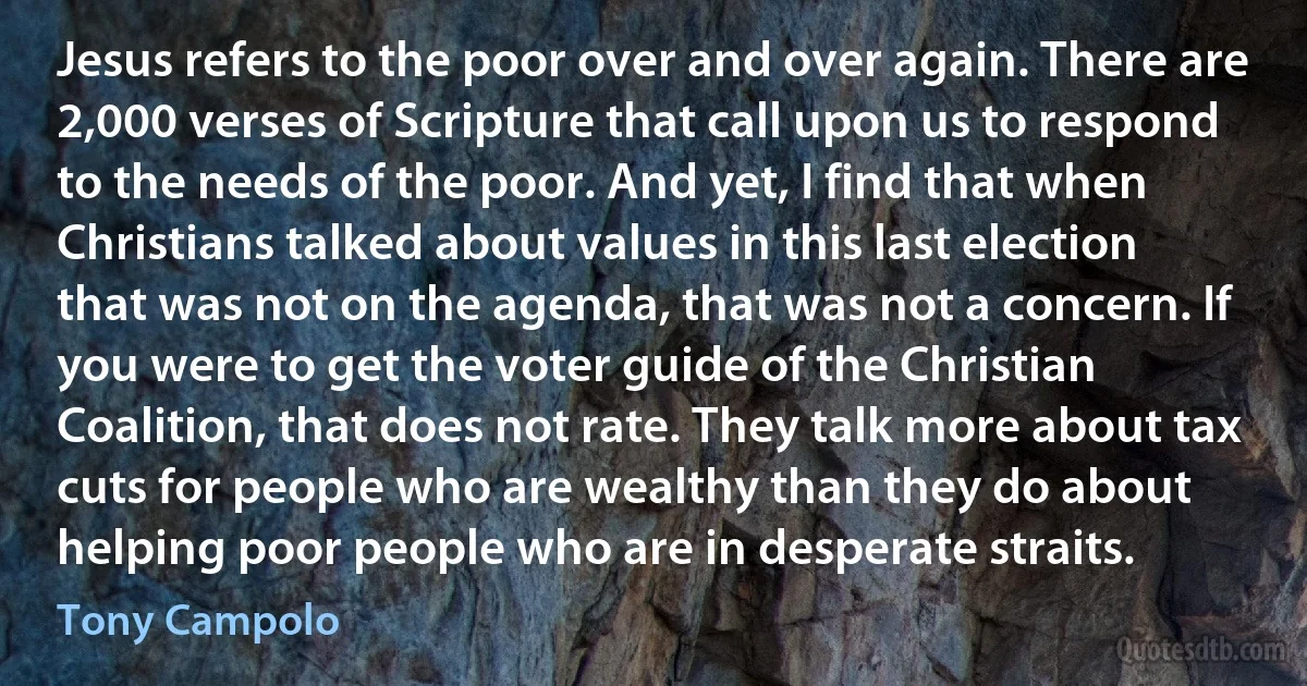 Jesus refers to the poor over and over again. There are 2,000 verses of Scripture that call upon us to respond to the needs of the poor. And yet, I find that when Christians talked about values in this last election that was not on the agenda, that was not a concern. If you were to get the voter guide of the Christian Coalition, that does not rate. They talk more about tax cuts for people who are wealthy than they do about helping poor people who are in desperate straits. (Tony Campolo)