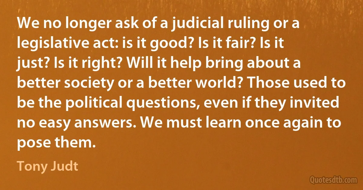 We no longer ask of a judicial ruling or a legislative act: is it good? Is it fair? Is it just? Is it right? Will it help bring about a better society or a better world? Those used to be the political questions, even if they invited no easy answers. We must learn once again to pose them. (Tony Judt)