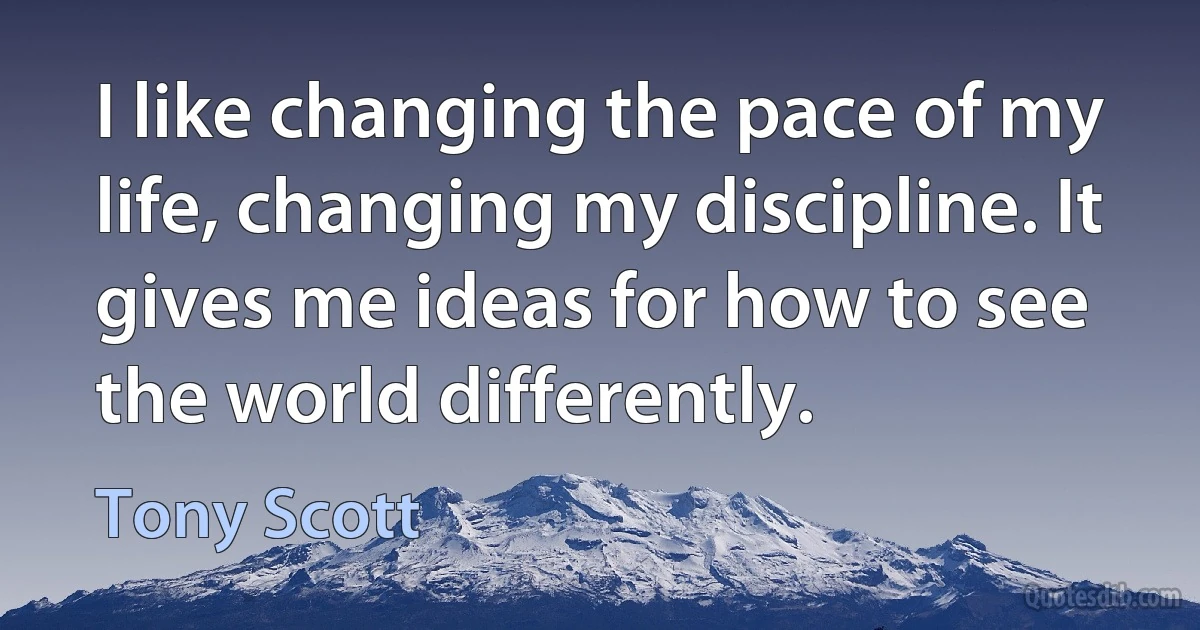 I like changing the pace of my life, changing my discipline. It gives me ideas for how to see the world differently. (Tony Scott)