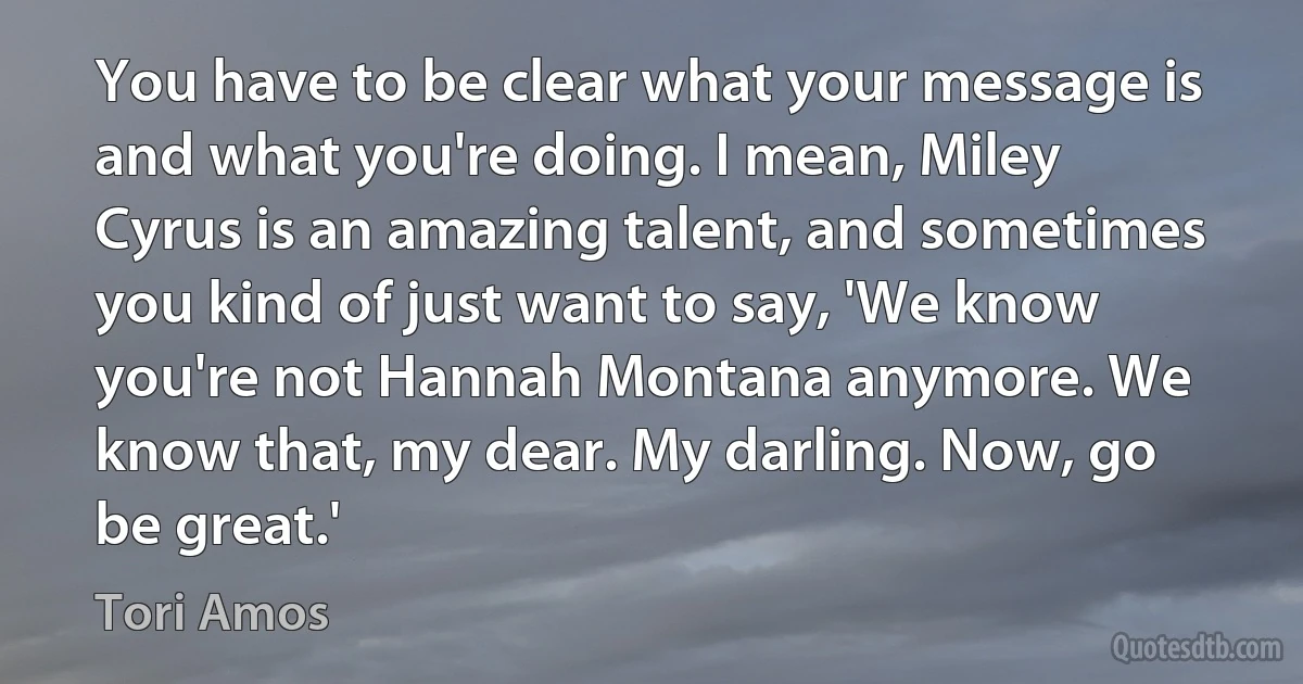 You have to be clear what your message is and what you're doing. I mean, Miley Cyrus is an amazing talent, and sometimes you kind of just want to say, 'We know you're not Hannah Montana anymore. We know that, my dear. My darling. Now, go be great.' (Tori Amos)