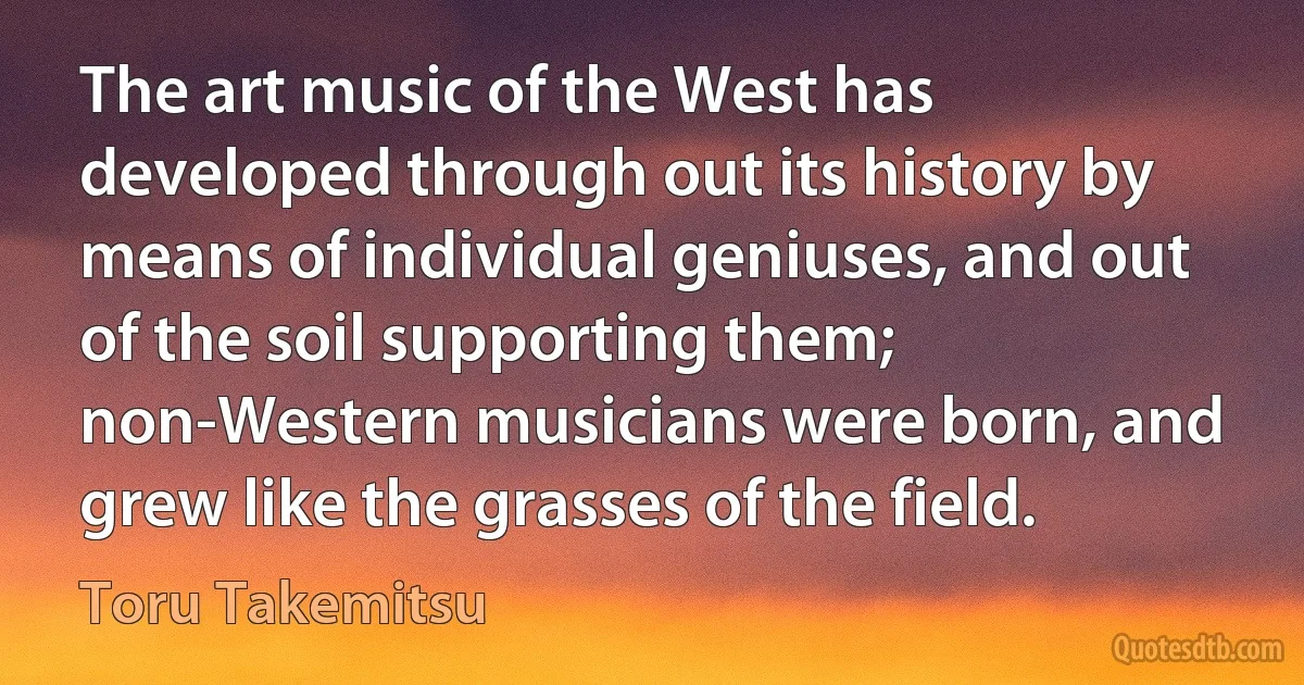 The art music of the West has developed through out its history by means of individual geniuses, and out of the soil supporting them; non-Western musicians were born, and grew like the grasses of the field. (Toru Takemitsu)