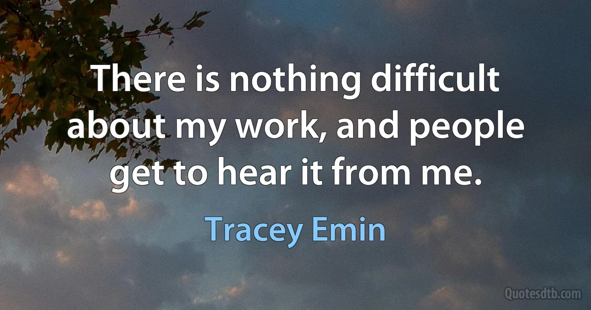 There is nothing difficult about my work, and people get to hear it from me. (Tracey Emin)