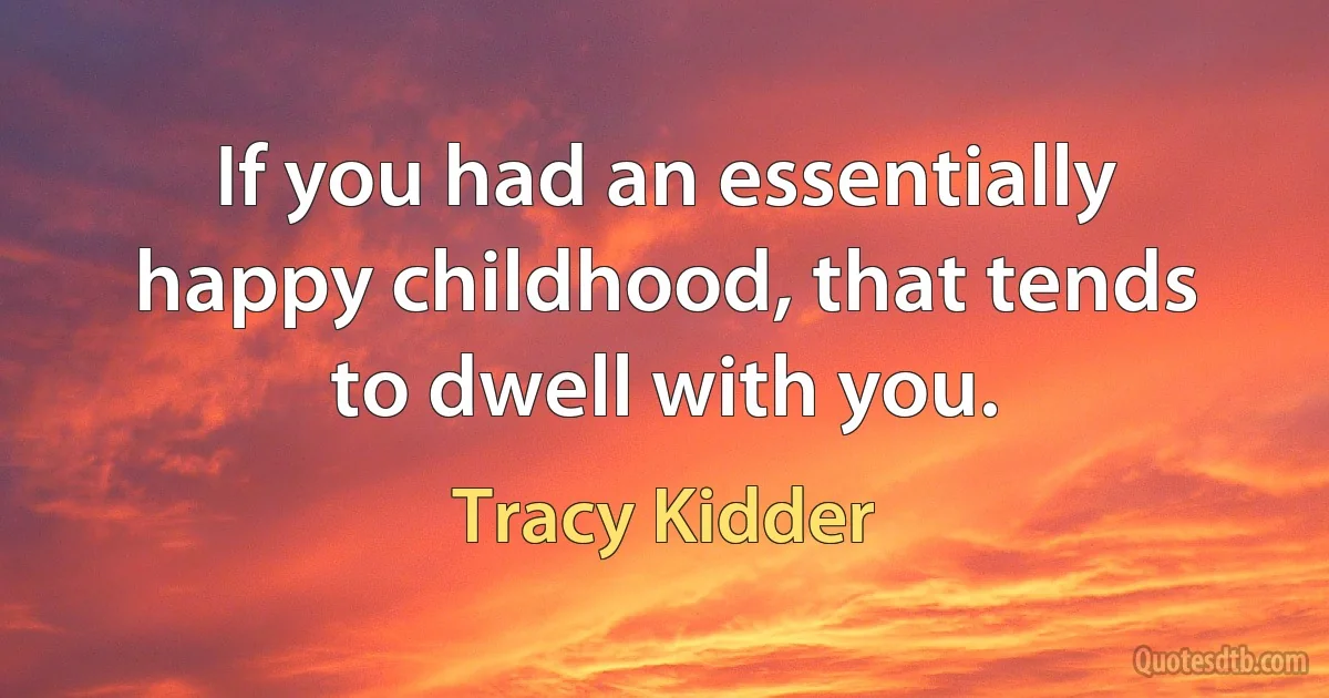 If you had an essentially happy childhood, that tends to dwell with you. (Tracy Kidder)