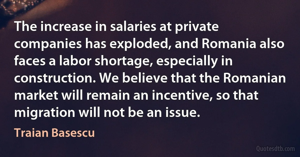 The increase in salaries at private companies has exploded, and Romania also faces a labor shortage, especially in construction. We believe that the Romanian market will remain an incentive, so that migration will not be an issue. (Traian Basescu)