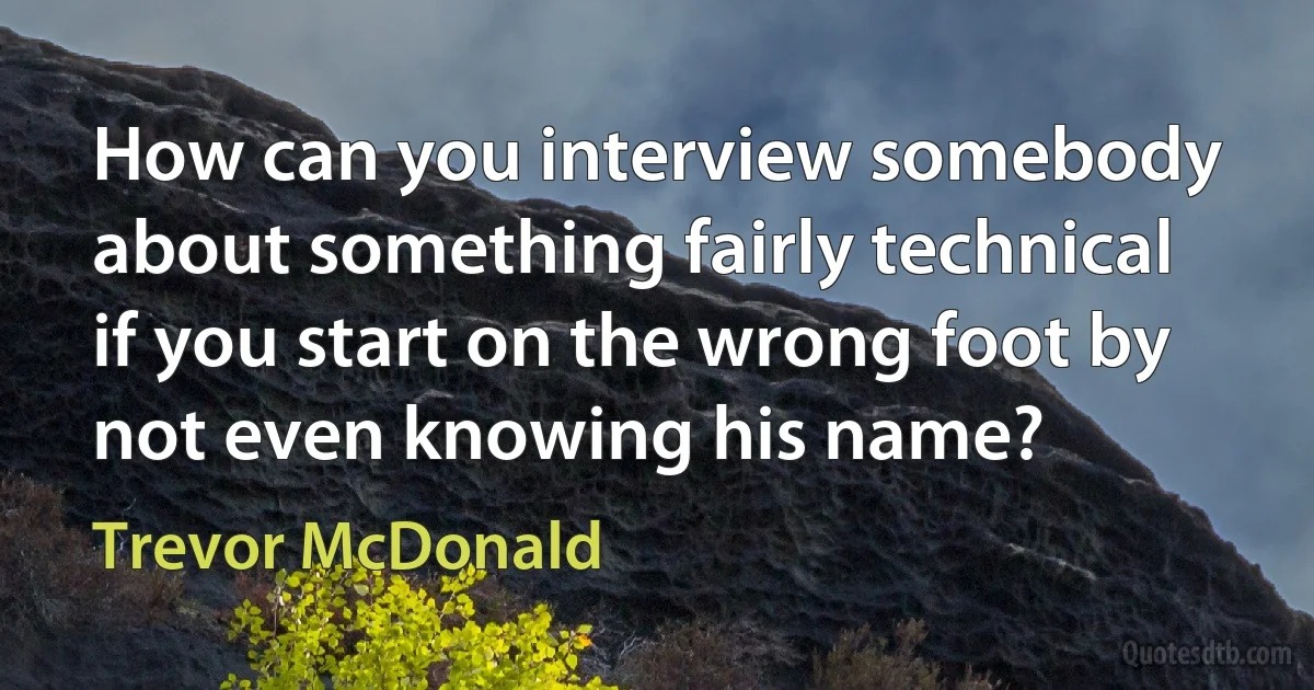 How can you interview somebody about something fairly technical if you start on the wrong foot by not even knowing his name? (Trevor McDonald)