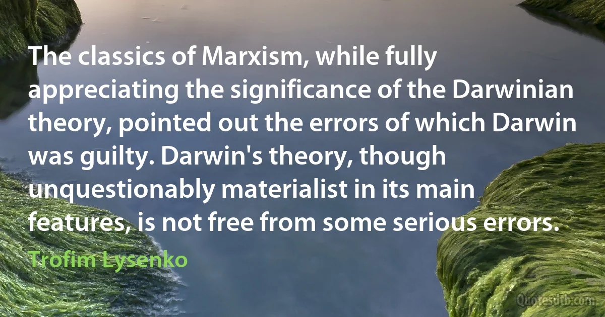 The classics of Marxism, while fully appreciating the significance of the Darwinian theory, pointed out the errors of which Darwin was guilty. Darwin's theory, though unquestionably materialist in its main features, is not free from some serious errors. (Trofim Lysenko)