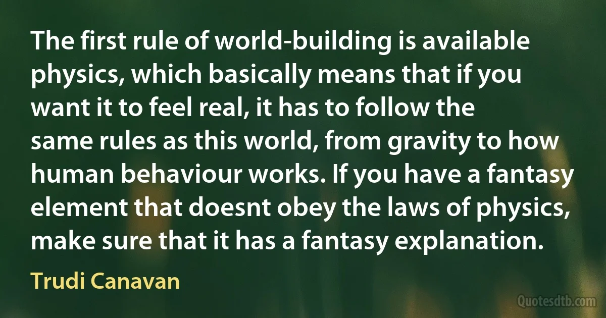 The first rule of world-building is available physics, which basically means that if you want it to feel real, it has to follow the same rules as this world, from gravity to how human behaviour works. If you have a fantasy element that doesnt obey the laws of physics, make sure that it has a fantasy explanation. (Trudi Canavan)