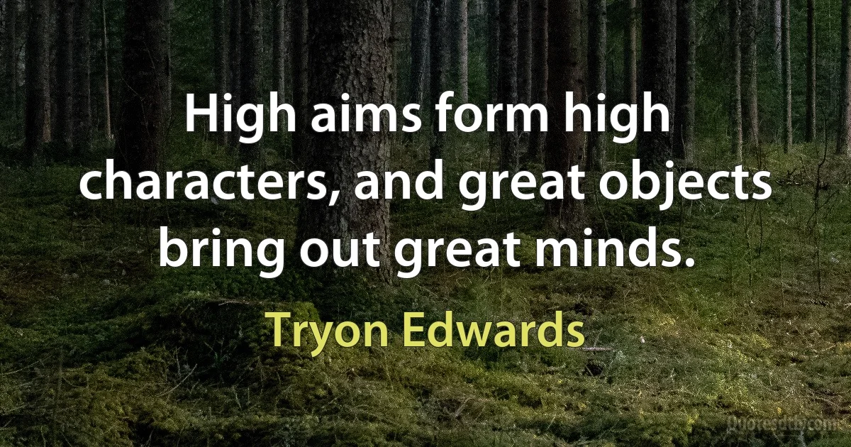 High aims form high characters, and great objects bring out great minds. (Tryon Edwards)