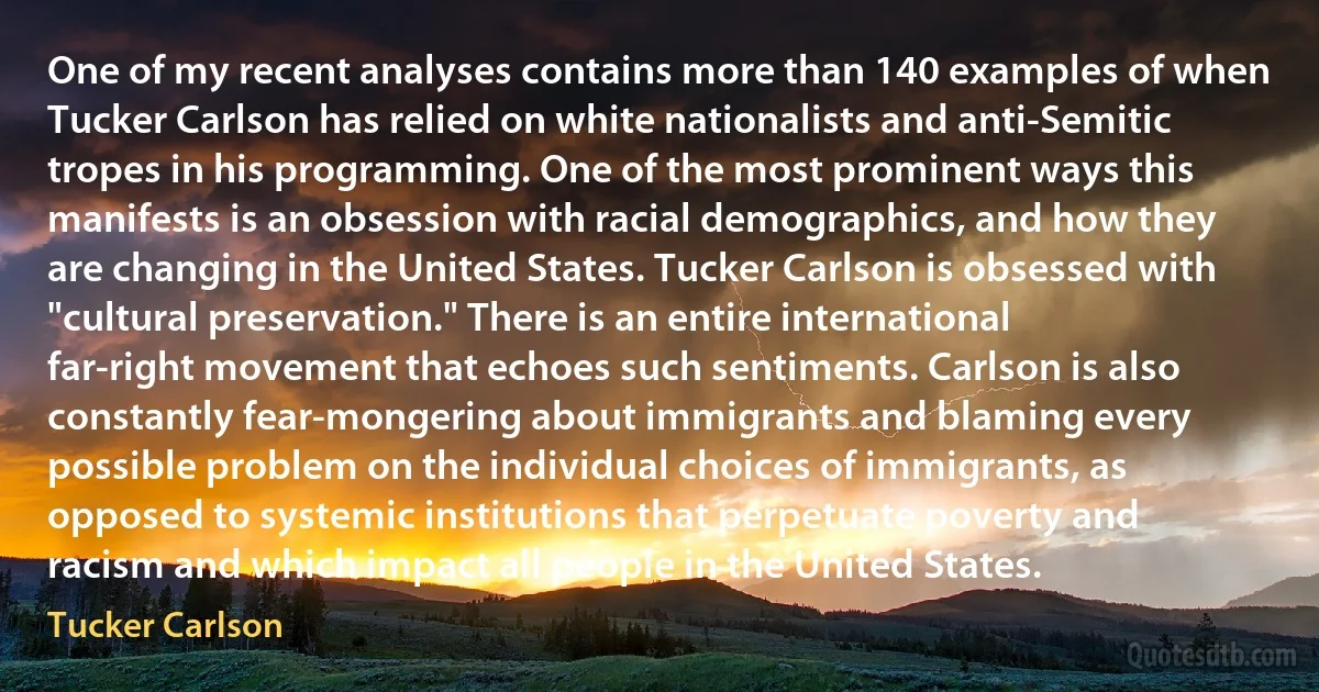 One of my recent analyses contains more than 140 examples of when Tucker Carlson has relied on white nationalists and anti-Semitic tropes in his programming. One of the most prominent ways this manifests is an obsession with racial demographics, and how they are changing in the United States. Tucker Carlson is obsessed with "cultural preservation." There is an entire international far-right movement that echoes such sentiments. Carlson is also constantly fear-mongering about immigrants and blaming every possible problem on the individual choices of immigrants, as opposed to systemic institutions that perpetuate poverty and racism and which impact all people in the United States. (Tucker Carlson)