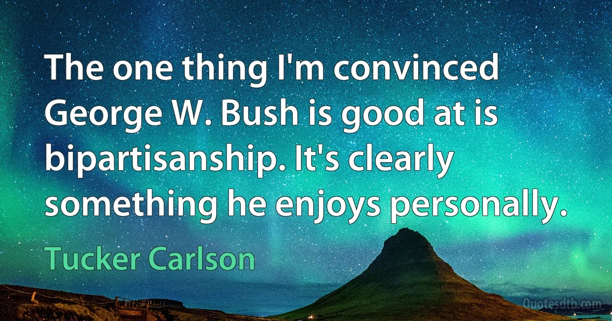 The one thing I'm convinced George W. Bush is good at is bipartisanship. It's clearly something he enjoys personally. (Tucker Carlson)