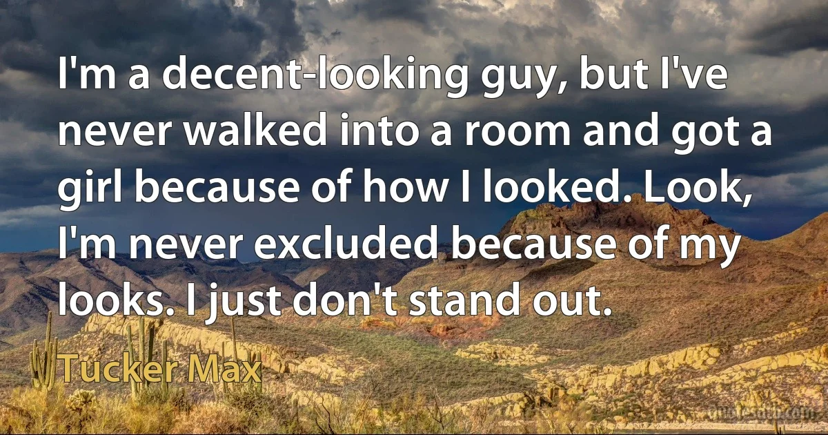 I'm a decent-looking guy, but I've never walked into a room and got a girl because of how I looked. Look, I'm never excluded because of my looks. I just don't stand out. (Tucker Max)