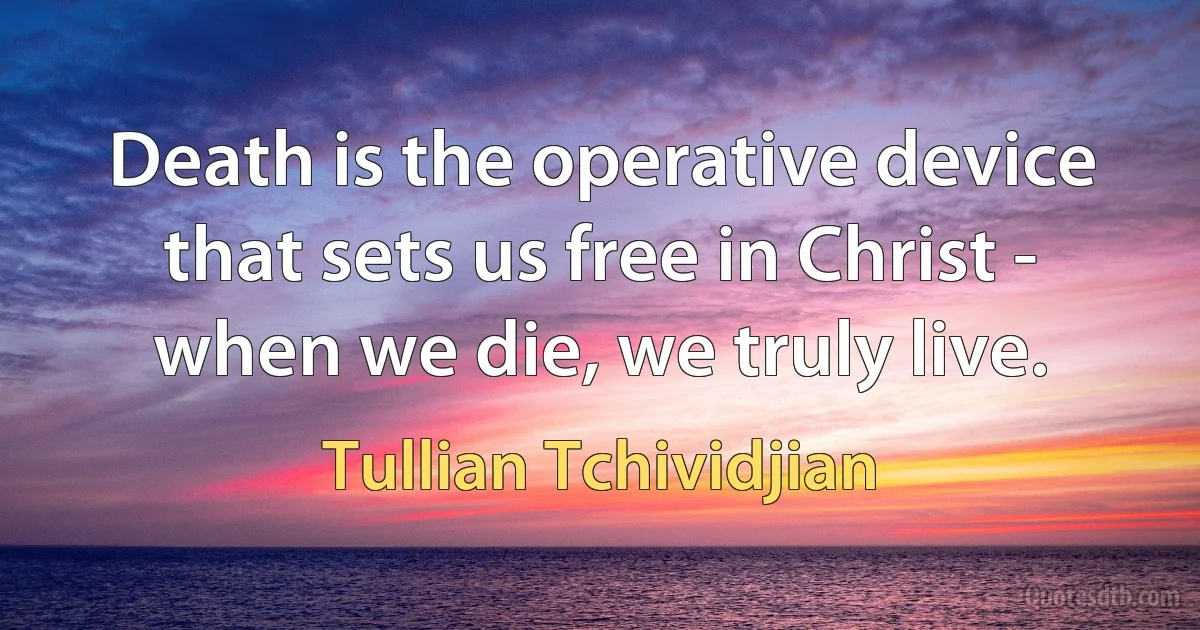 Death is the operative device that sets us free in Christ - when we die, we truly live. (Tullian Tchividjian)