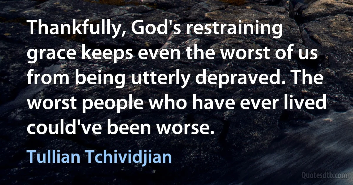 Thankfully, God's restraining grace keeps even the worst of us from being utterly depraved. The worst people who have ever lived could've been worse. (Tullian Tchividjian)