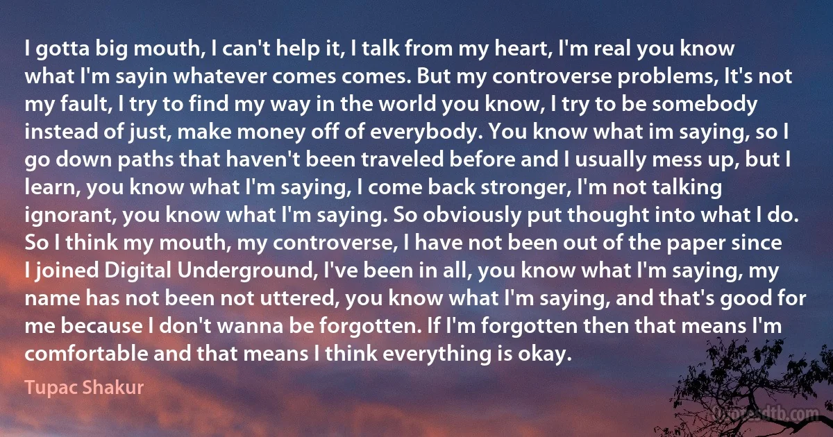 I gotta big mouth, I can't help it, I talk from my heart, I'm real you know what I'm sayin whatever comes comes. But my controverse problems, It's not my fault, I try to find my way in the world you know, I try to be somebody instead of just, make money off of everybody. You know what im saying, so I go down paths that haven't been traveled before and I usually mess up, but I learn, you know what I'm saying, I come back stronger, I'm not talking ignorant, you know what I'm saying. So obviously put thought into what I do. So I think my mouth, my controverse, I have not been out of the paper since I joined Digital Underground, I've been in all, you know what I'm saying, my name has not been not uttered, you know what I'm saying, and that's good for me because I don't wanna be forgotten. If I'm forgotten then that means I'm comfortable and that means I think everything is okay. (Tupac Shakur)