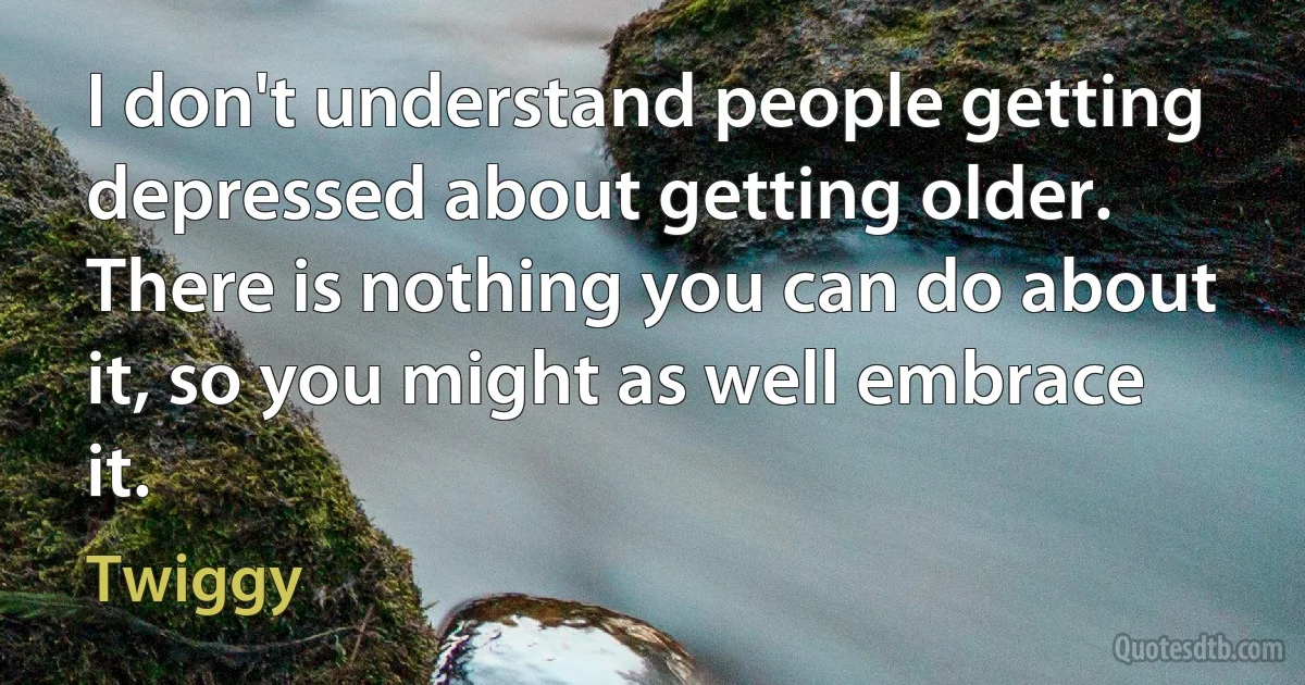 I don't understand people getting depressed about getting older. There is nothing you can do about it, so you might as well embrace it. (Twiggy)